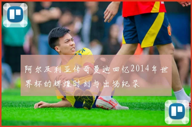 阿尔及利亚传奇曼迪回忆2014年世界杯的辉煌时刻与出场纪录