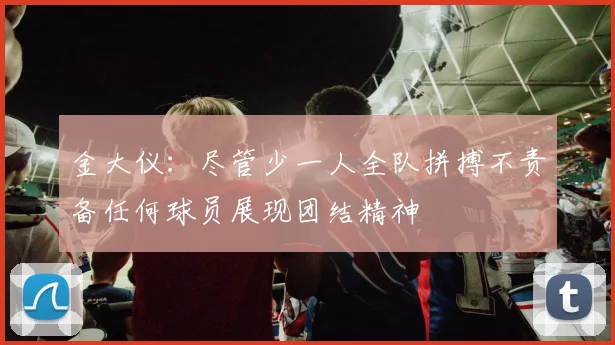 金大仪：尽管少一人全队拼搏不责备任何球员展现团结精神