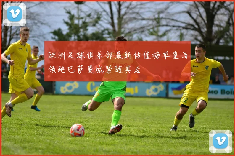 欧洲足球俱乐部最新估值榜单皇马领跑巴萨曼城紧随其后