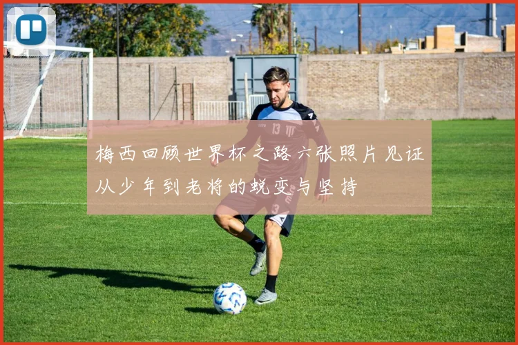 梅西回顾世界杯之路六张照片见证从少年到老将的蜕变与坚持