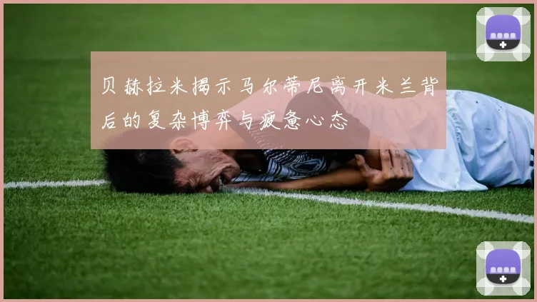 贝赫拉米揭示马尔蒂尼离开米兰背后的复杂博弈与疲惫心态