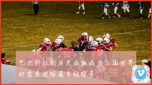 巴尔科拉创历史成就成为法国世界杯首秀进球最年轻球员