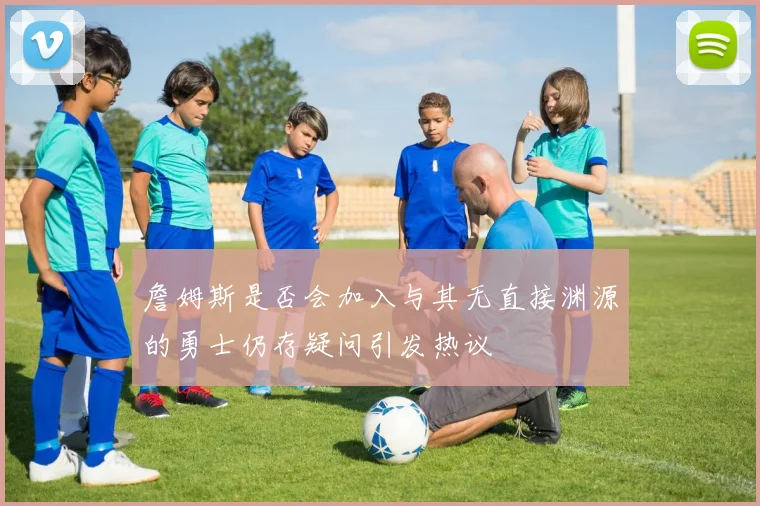 詹姆斯是否会加入与其无直接渊源的勇士仍存疑问引发热议