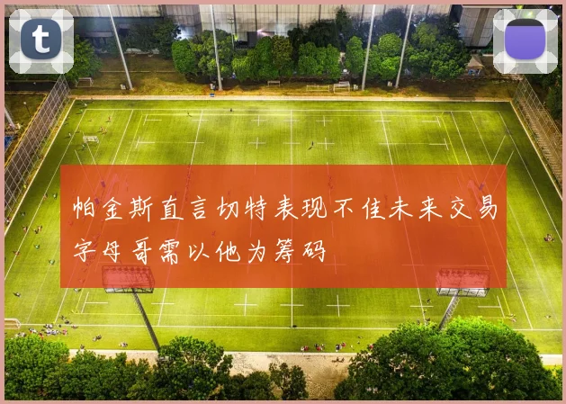 帕金斯直言切特表现不佳未来交易字母哥需以他为筹码