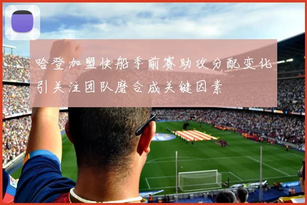 哈登加盟快船季前赛助攻分配变化引关注团队磨合成关键因素
