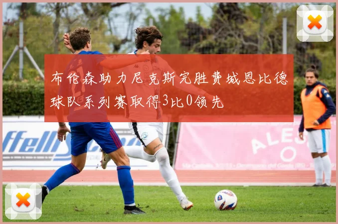 布伦森助力尼克斯完胜费城恩比德球队系列赛取得3比0领先