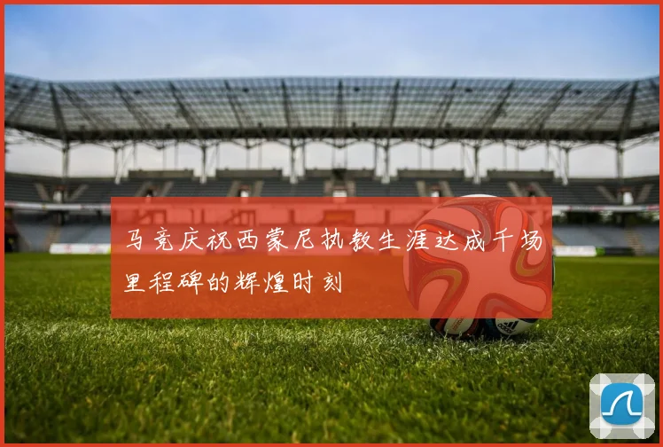 马竞庆祝西蒙尼执教生涯达成千场里程碑的辉煌时刻
