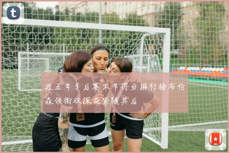 近五年季后赛末节得分排行榜布伦森领衔双探花紧随其后