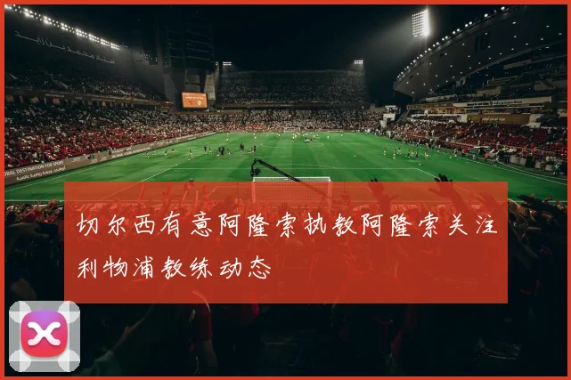切尔西有意阿隆索执教阿隆索关注利物浦教练动态