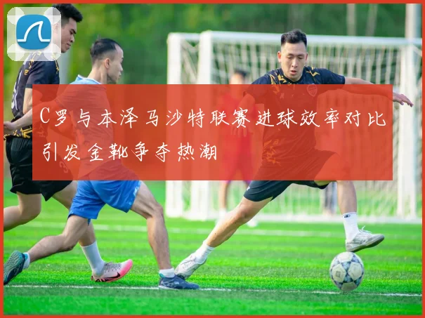 C罗与本泽马沙特联赛进球效率对比引发金靴争夺热潮