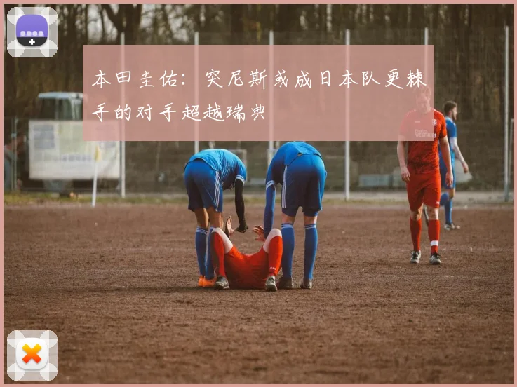 本田圭佑：突尼斯或成日本队更棘手的对手超越瑞典