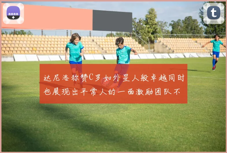 达尼洛称赞C罗如外星人般卓越同时也展现出平常人的一面激励团队不断进步