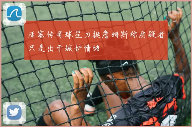 活塞传奇球星力挺詹姆斯称质疑者只是出于嫉妒情绪
