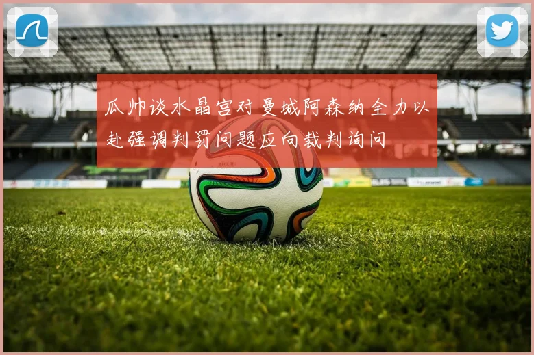 瓜帅谈水晶宫对曼城阿森纳全力以赴强调判罚问题应向裁判询问