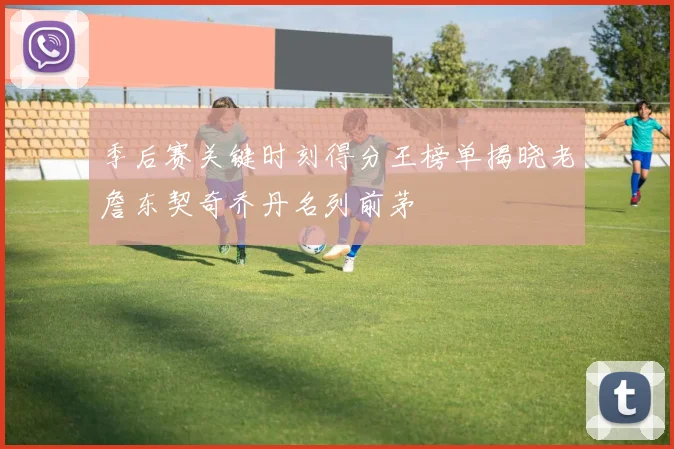 季后赛关键时刻得分王榜单揭晓老詹东契奇乔丹名列前茅