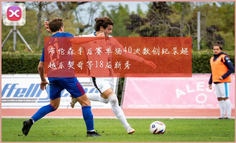 布伦森季后赛单场40次数创纪录超越东契奇等18届新秀