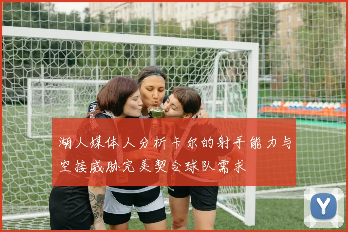 湖人媒体人分析卡尔的射手能力与空接威胁完美契合球队需求